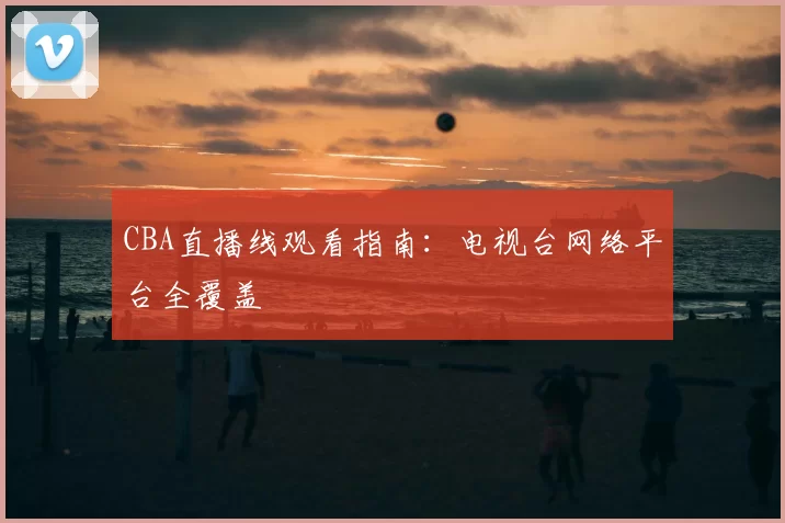 CBA直播线观看指南：电视台网络平台全覆盖