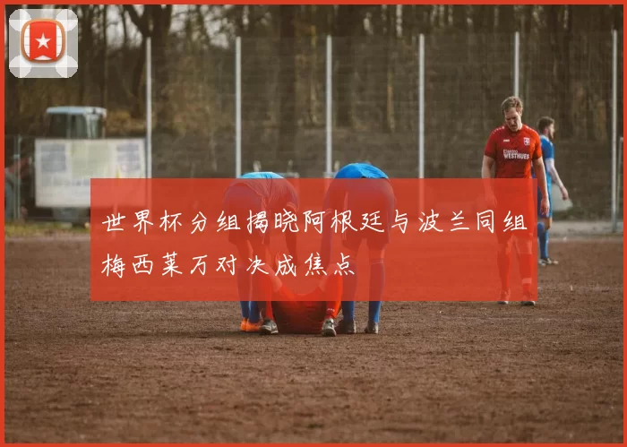 世界杯分组揭晓阿根廷与波兰同组梅西莱万对决成焦点