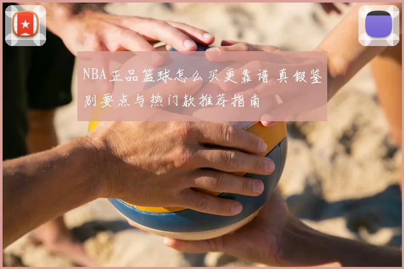 NBA正品篮球怎么买更靠谱 真假鉴别要点与热门款推荐指南