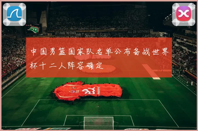 中国男篮国家队名单公布备战世界杯十二人阵容确定