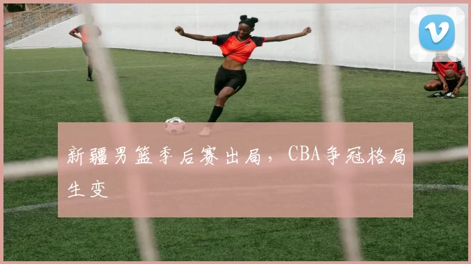 新疆男篮季后赛出局，CBA争冠格局生变