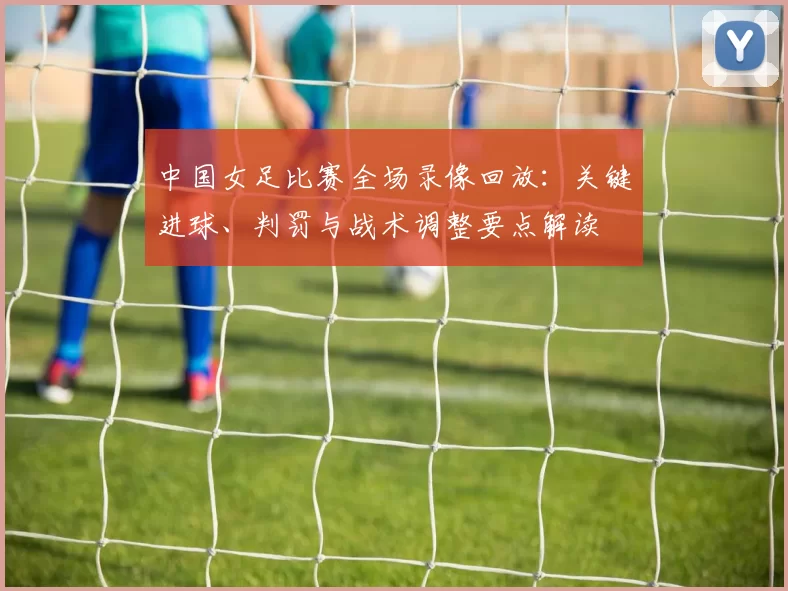 中国女足比赛全场录像回放:关键进球、判罚与战术调整要点解读