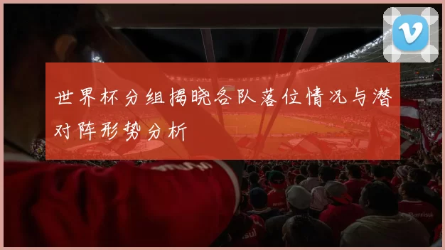 世界杯分组揭晓各队落位情况与潜对阵形势分析