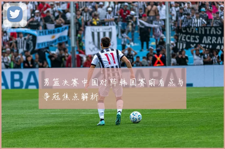 男篮决赛中国对阵韩国赛前看点与争冠焦点解析