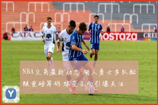 NBA交易最新动态 湖人勇士多队酝酿重磅筹码 球星去向引爆关注