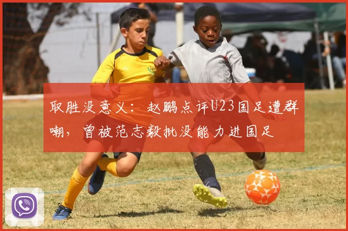 取胜没意义：赵鹏点评U23国足遭群嘲，曾被范志毅批没能力进国足