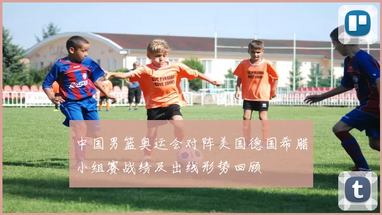 中国男篮奥运会对阵美国德国希腊小组赛战绩及出线形势回顾