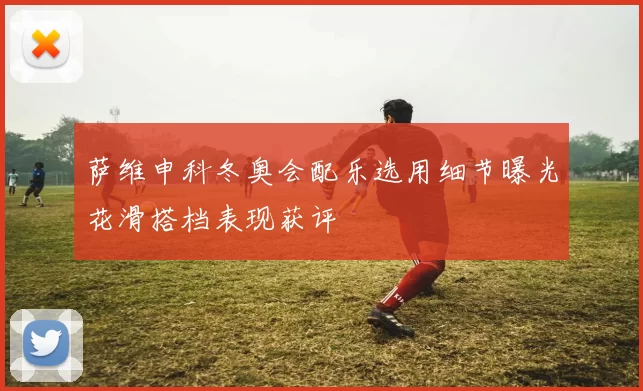 萨维申科冬奥会配乐选用细节曝光花滑搭档表现获评