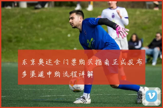 东京奥运会门票购买指南正式发布多渠道申购流程详解