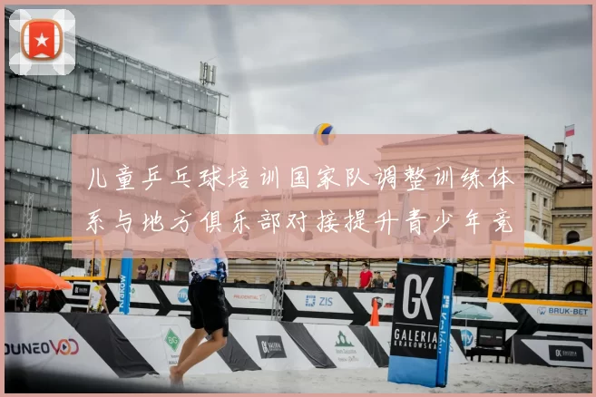 儿童乒乓球培训国家队调整训练体系与地方俱乐部对接提升青少年竞争力