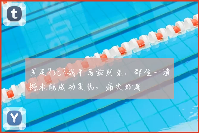 国足2比2战平乌兹别克，邵佳一遗憾未能成功复仇，痛失好局