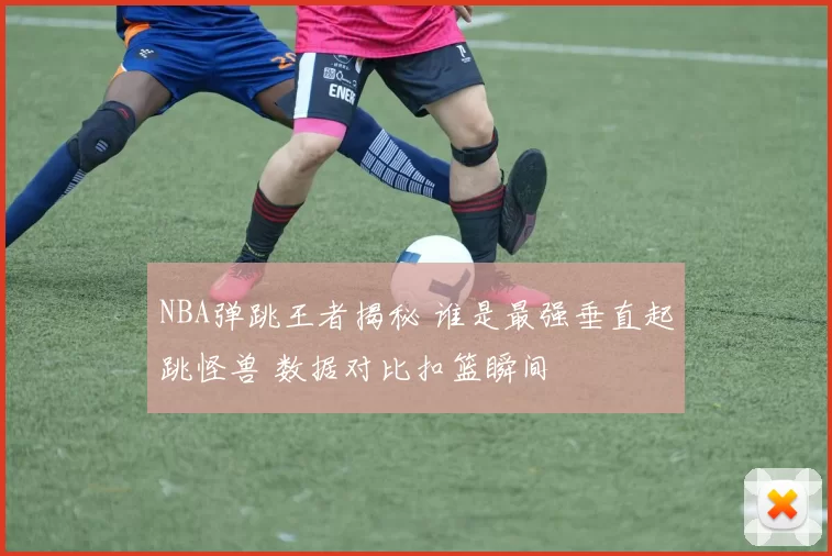 NBA弹跳王者揭秘 谁是最强垂直起跳怪兽 数据对比扣篮瞬间