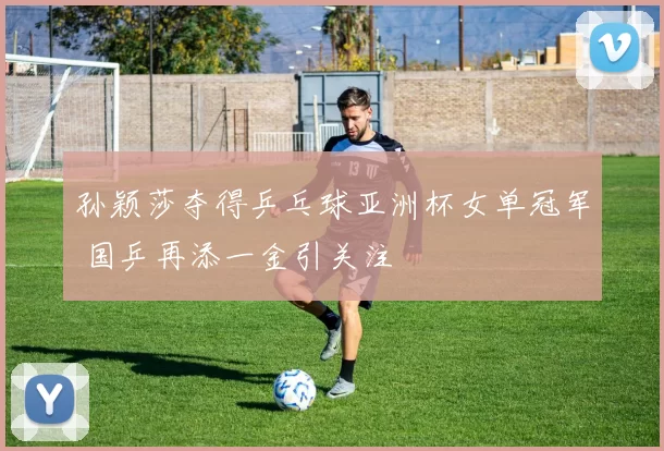 孙颖莎夺得乒乓球亚洲杯女单冠军 国乒再添一金引关注