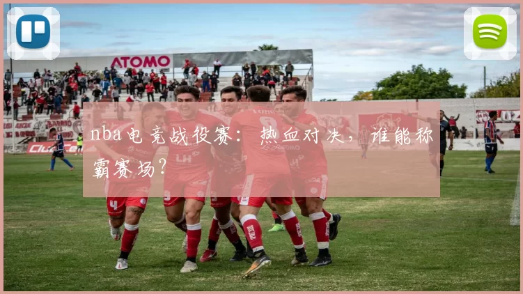 nba电竞战役赛：热血对决，谁能称霸赛场？