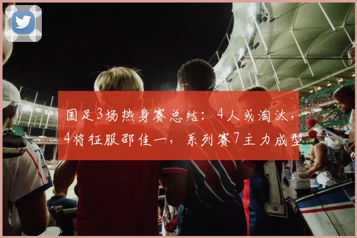 国足3场热身赛总结：4人或淘汰，4将征服邵佳一，系列赛7主力成型