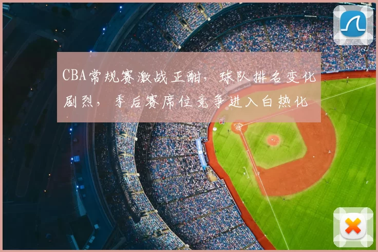 CBA常规赛激战正酣，球队排名变化剧烈，季后赛席位竞争进入白热化阶段