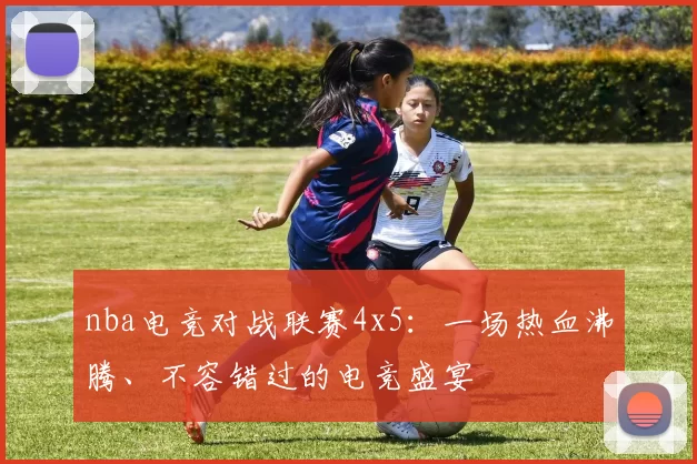 nba电竞对战联赛4x5：一场热血沸腾、不容错过的电竞盛宴