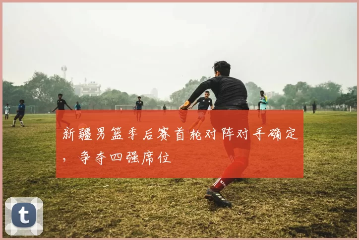 新疆男篮季后赛首轮对阵对手确定，争夺四强席位