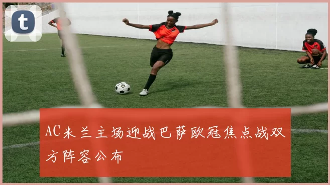 AC米兰主场迎战巴萨欧冠焦点战双方阵容公布