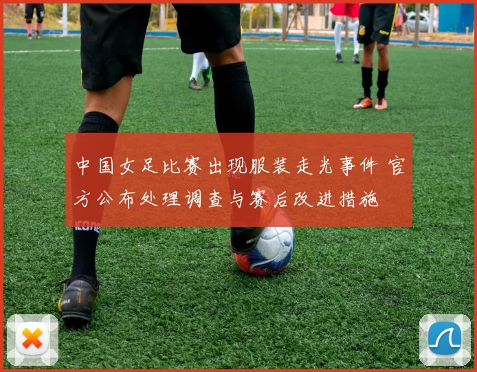 中国女足比赛出现服装走光事件 官方公布处理调查与赛后改进措施