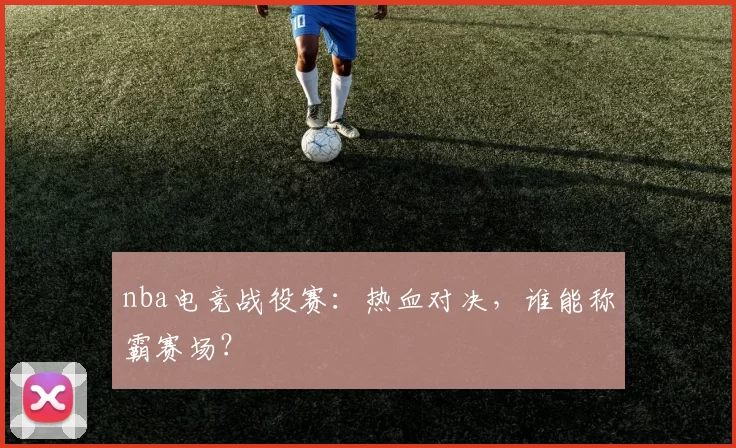 nba电竞战役赛：热血对决，谁能称霸赛场？