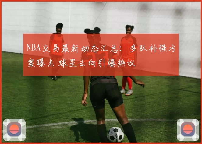 NBA交易最新动态汇总：多队补强方案曝光 球星去向引爆热议