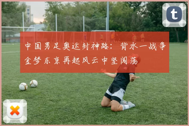 中国男足奥运封神路：背水一战争金梦东京再起风云中坚闯荡