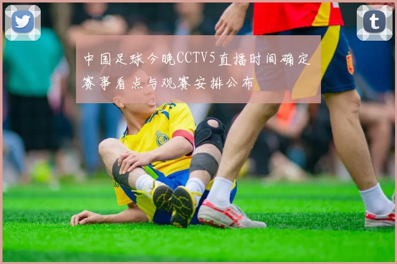 中国足球今晚CCTV5直播时间确定 赛事看点与观赛安排公布