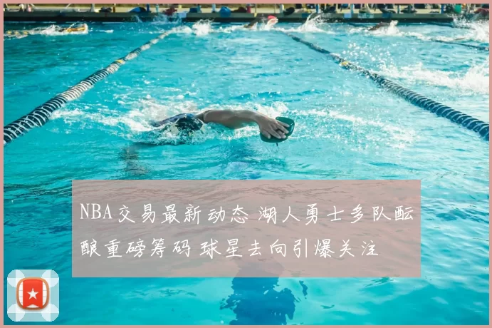 NBA交易最新动态 湖人勇士多队酝酿重磅筹码 球星去向引爆关注