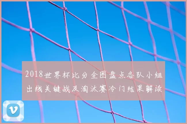 2018世界杯比分全图盘点各队小组出线关键战及淘汰赛冷门结果解读