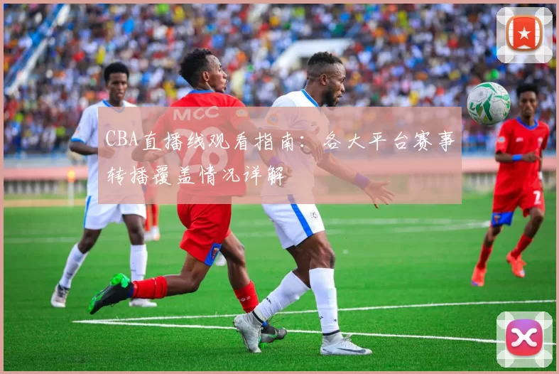 CBA直播线观看指南：各大平台赛事转播覆盖情况详解