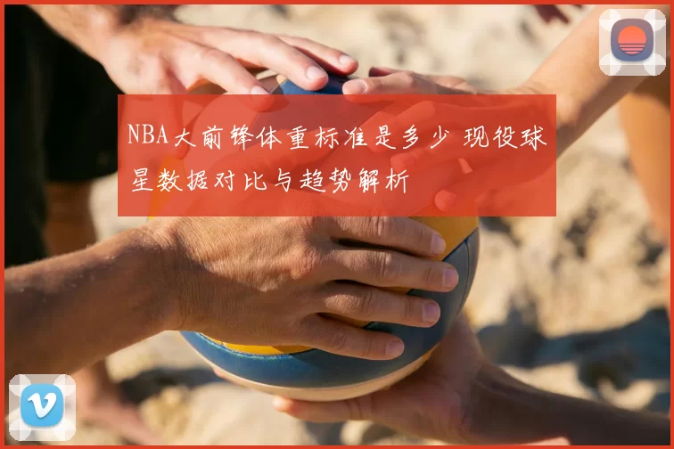 NBA大前锋体重标准是多少 现役球星数据对比与趋势解析