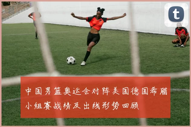 中国男篮奥运会对阵美国德国希腊小组赛战绩及出线形势回顾