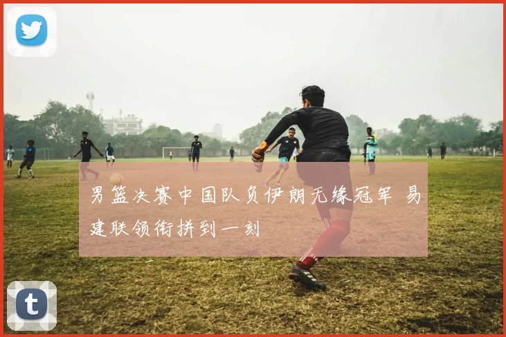 男篮决赛中国队负伊朗无缘冠军 易建联领衔拼到一刻