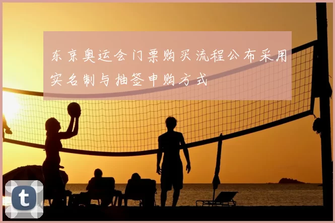 东京奥运会门票购买流程公布采用实名制与抽签申购方式