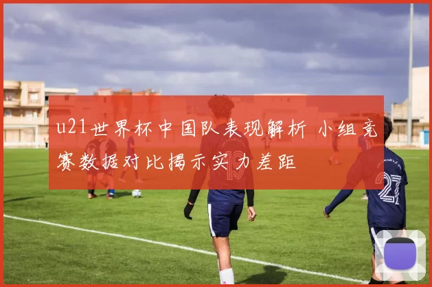 u21世界杯中国队表现解析 小组竞赛数据对比揭示实力差距