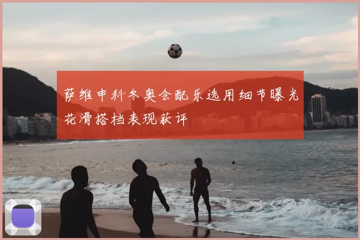 萨维申科冬奥会配乐选用细节曝光花滑搭档表现获评