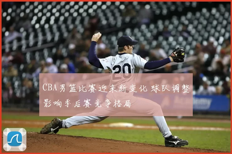 CBA男篮比赛迎来新变化 球队调整影响季后赛竞争格局