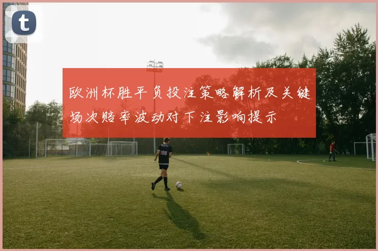 欧洲杯胜平负投注策略解析及关键场次赔率波动对下注影响提示