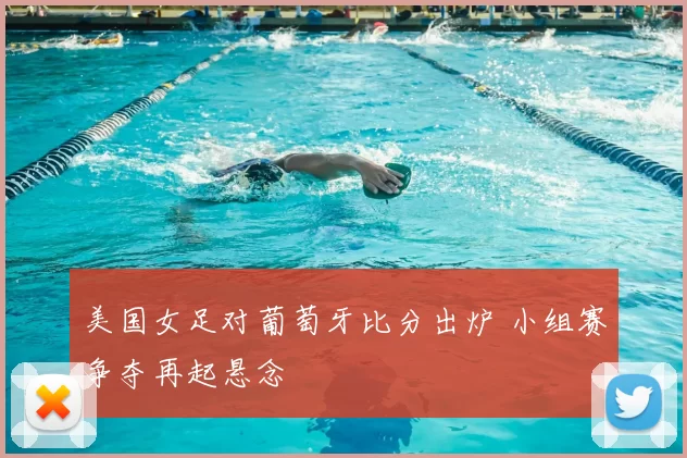 美国女足对葡萄牙比分出炉 小组赛争夺再起悬念