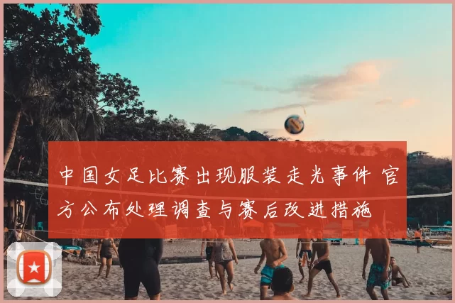 中国女足比赛出现服装走光事件 官方公布处理调查与赛后改进措施