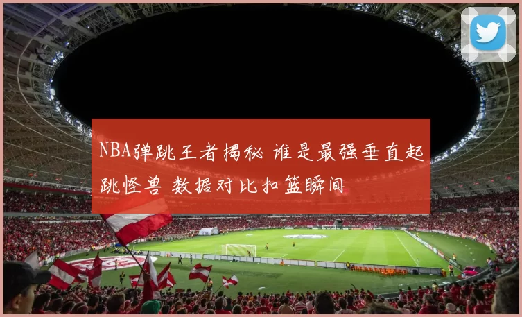 NBA弹跳王者揭秘 谁是最强垂直起跳怪兽 数据对比扣篮瞬间