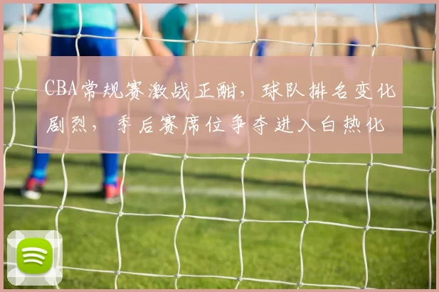 CBA常规赛激战正酣，球队排名变化剧烈，季后赛席位争夺进入白热化阶段