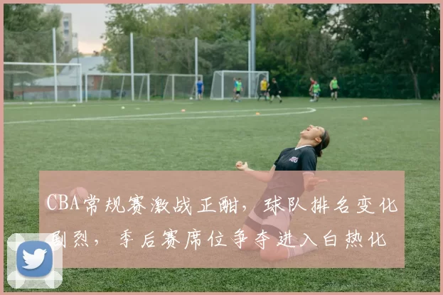 CBA常规赛激战正酣，球队排名变化剧烈，季后赛席位争夺进入白热化阶段