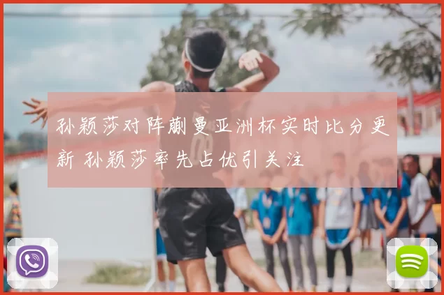 孙颖莎对阵蒯曼亚洲杯实时比分更新 孙颖莎率先占优引关注