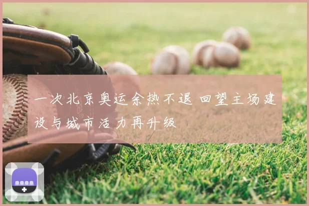 一次北京奥运余热不退 回望主场建设与城市活力再升级