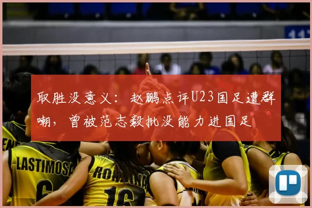 取胜没意义：赵鹏点评U23国足遭群嘲，曾被范志毅批没能力进国足