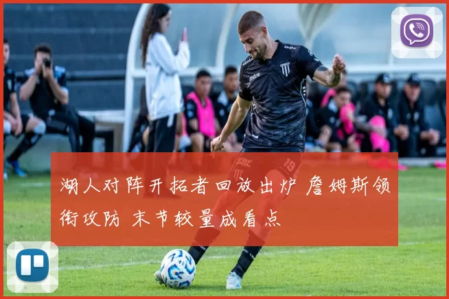 湖人对阵开拓者回放出炉 詹姆斯领衔攻防 末节较量成看点