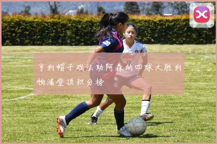 亨利帽子戏法助阿森纳四球大胜利物浦登顶积分榜