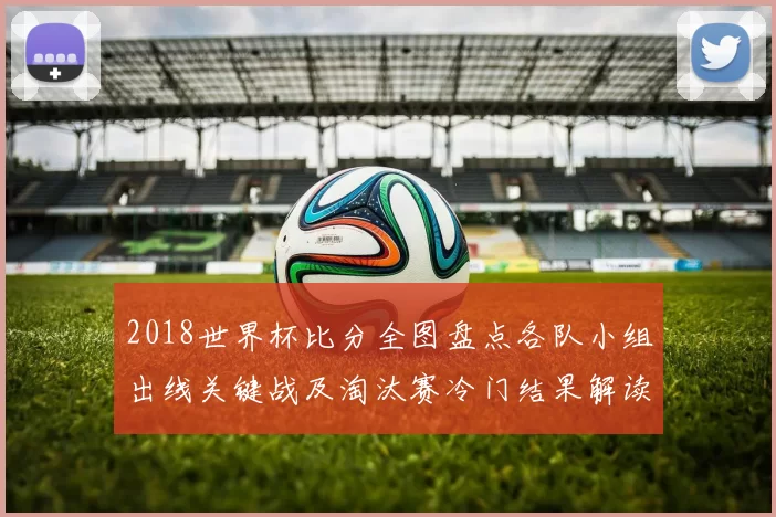2018世界杯比分全图盘点各队小组出线关键战及淘汰赛冷门结果解读